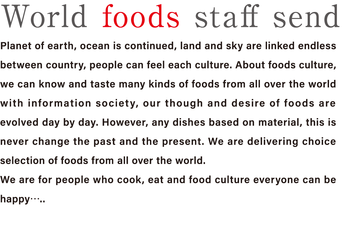 World foods staff send Planet of earth, ocean is continued, land and sky are linked endless between country, people can feel each culture. About foods culture, we can know and taste many kinds of foods from all over the world with information society, our though and desire of foods are evolved day by day. However, any dishes based on material, this is never change the past and the present. We are delivering choice selection of foods from all over the world.We are for people who cook, eat and food culture everyone can be happy…..